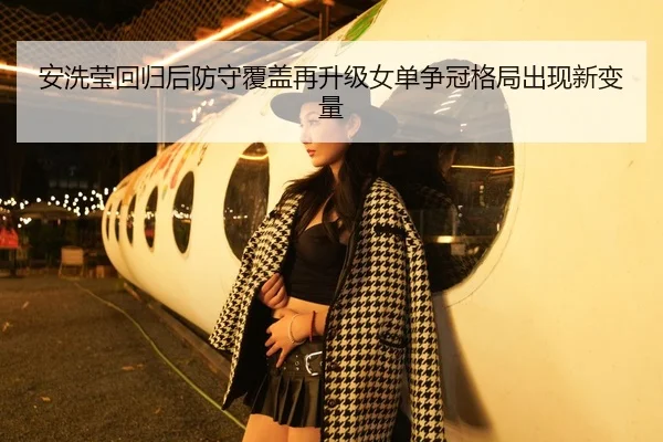 安洗莹回归后防守覆盖再升级女单争冠格局出现新变量