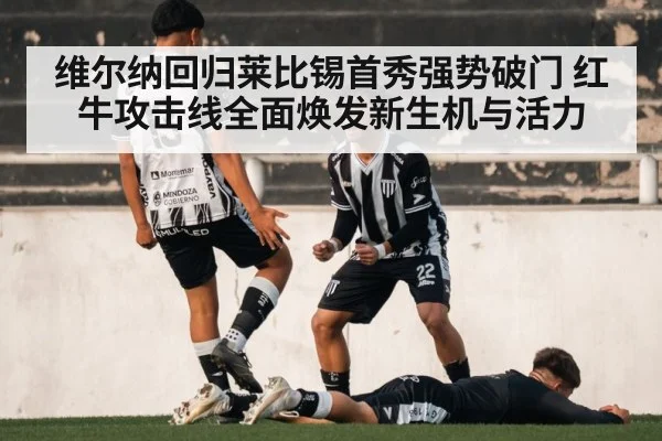 维尔纳回归莱比锡首秀强势破门 红牛攻击线全面焕发新生机与活力